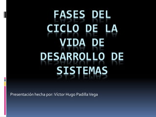 FASES DEL 
CICLO DE LA 
VIDA DE 
DESARROLLO DE 
SISTEMAS 
Presentación hecha por: Víctor Hugo Padilla Vega 
 