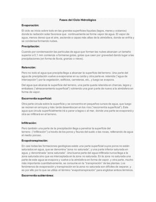 Fases del Ciclo Hidrológico
Evaporación:
El ciclo se inicia sobre todo en las grandes superficies líquidas (lagos, mares y océanos)
donde la radiación solar favorece que continuamente se forme vapor de agua. El vapor de
agua, menos denso que el aire, asciende a capas más altas de la atmósfera, donde se enfría y
se condensa formando nubes.
Precipitación:
Cuando por condensación las partículas de agua que forman las nubes alcanzan un tamaño
superior a 0,1 mm comienza a formarse gotas, gotas que caen por gravedad dando lugar a las
precipitaciones (en forma de lluvia, granizo o nieve).
Retención:
Pero no todo el agua que precipita llega a alcanzar la superficie del terreno. Una parte del
agua de precipitación vuelve a evaporarse en su caída y otra parte es retenida (“agua de
intercepción”) por la vegetación, edificios, carreteras, etc., y luego se evapora.
Del agua que alcanza la superficie del terreno, una parte queda retenida en charcas, lagos y
embalses (“almacenamiento superficial”) volviendo una gran parte de nuevo a la atmósfera en
forma de vapor.
Escorrentía superficial:
Otra parte circula sobre la superficie y se concentra en pequeños cursos de agua, que luego
se reúnen en arroyos y más tarde desembocan en los ríos (“escorrentía superficial”).Este
agua que circula superficialmente irá a parar a lagos o al mar, donde una parte se evaporará y
otra se infiltrará en el terreno.
Infiltración:
Pero también una parte de la precipitación llega a penetrar la superficie del
terreno (“infiltración”) a través de los poros y fisuras del suelo o las rocas, rellenando de agua
el medio poroso.
Evapotranspiración:
En casi todas las formaciones geológicas existe una parte superficial cuyos poros no están
saturados en agua, que se denomina “zona no saturada”, y una parte inferior saturada en
agua, y denominada “zona saturada”. Una buena parte del agua infiltrada nunca llega a la
zona saturada sino que es interceptada en la zona no saturada. En la zona no saturada una
parte de este agua se evapora y vuelve a la atmósfera en forma de vapor, y otra parte, mucho
más importante cuantitativamente, se consume en la “transpiración” de las plantas. Los
fenómenos de evaporación y transpiración en la zona no saturada son difíciles de separar, y
es por ello por lo que se utiliza el término “evapotranspiración” para englobar ambos términos.
Escorrentía subterránea:
 