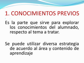 1. CONOCIMIENTOS PREVIOS
 :
Es la parte que sirve para explorar
los conocimientos del alumnado,
respecto al tema a tratar.
Se puede utilizar diversa estrategia
de acuerdo al área y contenido de
aprendizaje
 