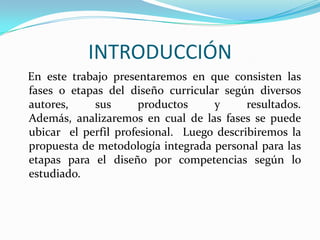 INTRODUCCIÓN
En este trabajo presentaremos en que consisten las
fases o etapas del diseño curricular según diversos
autores,
sus
productos
y
resultados.
Además, analizaremos en cual de las fases se puede
ubicar el perfil profesional. Luego describiremos la
propuesta de metodología integrada personal para las
etapas para el diseño por competencias según lo
estudiado.

 