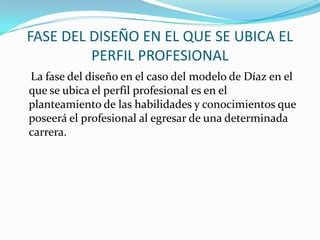 FASE DEL DISEÑO EN EL QUE SE UBICA EL
PERFIL PROFESIONAL
La fase del diseño en el caso del modelo de Díaz en el
que se ubica el perfil profesional es en el
planteamiento de las habilidades y conocimientos que
poseerá el profesional al egresar de una determinada
carrera.

 