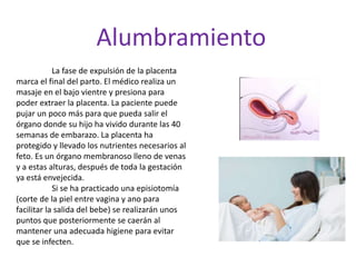 Alumbramiento
La fase de expulsión de la placenta
marca el final del parto. El médico realiza un
masaje en el bajo vientre y presiona para
poder extraer la placenta. La paciente puede
pujar un poco más para que pueda salir el
órgano donde su hijo ha vivido durante las 40
semanas de embarazo. La placenta ha
protegido y llevado los nutrientes necesarios al
feto. Es un órgano membranoso lleno de venas
y a estas alturas, después de toda la gestación
ya está envejecida.
Si se ha practicado una episiotomía
(corte de la piel entre vagina y ano para
facilitar la salida del bebe) se realizarán unos
puntos que posteriormente se caerán al
mantener una adecuada higiene para evitar
que se infecten.
 