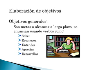 Elaboración de objetivos
Objetivos generales:
Son metas a alcanzar a largo plazo, se
enuncian usando verbos como:
Saber
Reconocer
Entender
Apreciar
Desarrollar
 