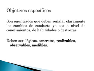 Objetivos específicos
Son enunciados que deben señalar claramente
los cambios de conducta ya sea a nivel de
conocimientos, de habilidades o destrezas.
Deben ser: lógicos, concretos, realizables,
observables, medibles.
 