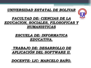 UNIVERSIDAD ESTATAL DE BOLIVAR

   FACULTAD DE: CIENCIAS DE LA
EDUCACION, SOCIALES, FILOSOFICAS Y
          HUMANISTICAS

     ESCUELA DE: INFORMATICA
           EDUCATIVA.

   TRABAJO DE: DESARROLLO DE
   APLICACIÓN DEL SOFTWARE II.

   DOCENTE: LIC: MARCELO BAÑO.
 