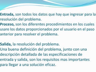 Entrada, son todos los datos que hay que ingresar para la
resolución del problema.
Proceso, son los diferentes procedimientos en los cuales
usare los datos proporcionados por el usuario en el paso
anterior para resolver el problema.
Salida, la resolución del problema.
Una buena definición del problema, junto con una
descripción detallada de las especificaciones de
entrada y salida, son los requisitos mas importantes
para llegar a una solución eficaz.
 