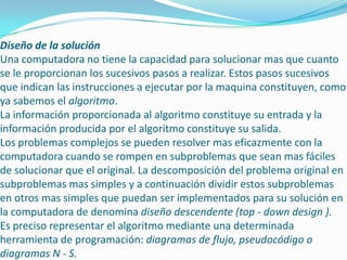 Diseño de la solución
Una computadora no tiene la capacidad para solucionar mas que cuanto
se le proporcionan los sucesivos pasos a realizar. Estos pasos sucesivos
que indican las instrucciones a ejecutar por la maquina constituyen, como
ya sabemos el algoritmo.
La información proporcionada al algoritmo constituye su entrada y la
información producida por el algoritmo constituye su salida.
Los problemas complejos se pueden resolver mas eficazmente con la
computadora cuando se rompen en subproblemas que sean mas fáciles
de solucionar que el original. La descomposición del problema original en
subproblemas mas simples y a continuación dividir estos subproblemas
en otros mas simples que puedan ser implementados para su solución en
la computadora de denomina diseño descendente (top - down design ).
Es preciso representar el algoritmo mediante una determinada
herramienta de programación: diagramas de flujo, pseudocódigo o
diagramas N - S.
 