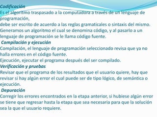 Codificación
Es el algoritmo traspasado a la computadora a través de un lenguaje de
programación,
debe ser escrito de acuerdo a las reglas gramaticales o sintaxis del mismo.
Generamos un algoritmo el cual se denomina código, y al pasarlo a un
lenguaje de programación se le llama código fuente.
Compilación y ejecución
Compilación, el lenguaje de programación seleccionado revisa que ya no
halla errores en el código fuente.
Ejecución, ejecutar el programa después del ser compilado.
Verificación y pruebas
Revisar que el programa de los resultados que el usuario quiere, hay que
revisar si hay algún error el cual puede ser de tipo lógico, de semántica o
ejecución.
Depuración
Corregir los errores encontrados en la etapa anterior, si hubiese algún error
se tiene que regresar hasta la etapa que sea necesaria para que la solución
sea la que el usuario requiere.
 
