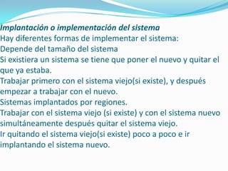 Implantación o implementación del sistema
Hay diferentes formas de implementar el sistema:
Depende del tamaño del sistema
Si existiera un sistema se tiene que poner el nuevo y quitar el
que ya estaba.
Trabajar primero con el sistema viejo(si existe), y después
empezar a trabajar con el nuevo.
Sistemas implantados por regiones.
Trabajar con el sistema viejo (si existe) y con el sistema nuevo
simultáneamente después quitar el sistema viejo.
Ir quitando el sistema viejo(si existe) poco a poco e ir
implantando el sistema nuevo.
 
