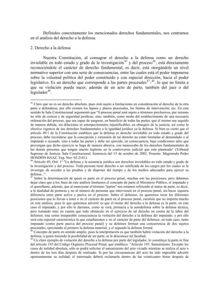 Definidos concretamente los mencionados derechos fundamentales, nos centramos
en el análisis del derecho a la defensa.

2. Derecho a la defensa

        Nuestra Constitución, al consagrar el derecho a la defensa como un derecho
inviolable en todo estado y grado de la investigación 45 y del proceso 46 , está directamente
reconociéndole el carácter de derecho fundamental, es decir, está otorgándole un nivel
normativo superior con una serie de consecuencias, entre las cuales está el poder imponerse
sobre la voluntad política del poder constituido y con especial dirección, hacia el poder
legislativo. Es un derecho que corresponde a las partes procesales 47 - 48 , lo que no limita a
que su violación pueda nacer, además de un acto de parte, también del juez o del
legislador 49 .

45
   Claro que no es un derecho absoluto, pues está sujeto a limitaciones en consideración al derecho de la otra
parte a defenderse, por ello existen los lapsos y plazos procesales, los límites de intervención, etc. En este
sentido la Sala Constitucional argumentó que "8 proceso penal está sujeto a términos preclusivos, por razones
no sólo de certeza y de seguridad jurídicas, sino, también, como modo del establecimiento de una necesaria
ordenación del proceso, que sea capaz de asegurar, en beneficio de todas las partes, que el mismo sea seguido
de manera debida, sin dilaciones ni entorpecimientos injustificables, en obsequio de la justicia, así como la
efectiva vigencia de sus derechos fundamentales a la igualdad jurídica ya la defensa. Si bien es cierto que el
artículo 49.1 de la Constitución establece que la defensa es derecho inviolable en todo estado y grado del
proceso, debe recordarse que la concepción y extensión de tal derecho no están limitadas al demandado o al
imputado o acusado, sino a todas las partes y debe ser ejercido, en consecuencia, bajo condiciones tales que
prevengan que dicho ejercicio se haga de manera abusiva, con menoscabo de los derechos fundamentales de
las demás personas que tengan interés legítimo en la controversia judicial que esté planteada" (Tribunal
Supremo de Justicia. Sala Constitucional. Sentencia del 15 de octubre de 2002. Ponente: Magistrado Pedro
HONDÓN HAAZ. Exp. Nro: 02-2181).
46
   Artículo 49, Ord. 1° "La defensa y la asistencia jurídica son derechos inviolables en todo estado y grado de
la investigación y del proceso. Toda persona tiene derecho a ser notificada de los cargos por los cuales se le
investiga; de acceder a las pruebas y de disponer del tiempo y de los medios adecuados para ejercer su
defensa...".
47
   Sobre la determinación de quien es parte en el proceso penal, muchas son las posiciones, pero debemos
dejar claro que a los fines de este análisis limitamos el concepto de parte al Ministerio Público, el imputado y
el querellante, además, que al mencionar el término "partes" nos estamos refiriendo al status de parte, es decir,
a la dualidad de posturas y no al número de personas que intervienen en el proceso penal, sin hacer siquiera
diferencia entre parte activa y pasiva en el proceso. Sobre el defensor, no queremos tocar las diferentes
posiciones que lo llevan a tener o no el carácter de parte en el proceso penal, cuestión que no importa mucho
en este análisis, pues lo que queremos advertir es que el titular del derecho a la defensa es la parte, en este
caso el imputado, y por ello le daremos, como se verá, primacía a la autodefensa sobre la defensa técnica,
pero tomando muy en cuenta que todo obstáculo en el ejercicio de tal derecho en contra de la labor del
defensor, trae como inseparable consecuencia la violación del derecho a la defensa del imputado, y por ello
será esta especial característica la que estudiaremos y no el carácter de parte del defensor, en todo caso, tanto
imputado (como parte pasiva del proceso penal) y su defensor forman una concurrencia de dos sujetos
procesales, ejercitando el primero la defensa material, y el segundo la defensa formal.
48
   Concepto de parte en sentido amplio, pues la interpretación es que también habrá violación del derecho a la
defensa, a quien teniendo la posibilidad de ser parte, se le desconoce tal facultad.
49
   Un claro ejemplo de violación del derecho a la defensa por parte del legislador, lo constituye la parte in fine
del artículo 193 del Código Orgánico Procesal Penal, que establece: "Artículo 193. Saneamiento. Excepto los
casos de nulidad absoluta, sólo se podrá solicitar el saneamiento del acto viciado mientras se realiza el acto o
dentro de los tres días después de realizado. Si por las circunstancias del acto ha sido imposible advertir
oportunamente su nulidad, el interesado deberá reclamarla dentro de las veinticuatro horas después de
 