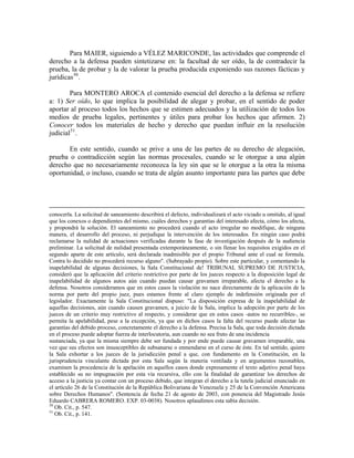 Para MAIER, siguiendo a VÉLEZ MARICONDE, las actividades que comprende el
derecho a la defensa pueden sintetizarse en: la facultad de ser oído, la de contradecir la
prueba, la de probar y la de valorar la prueba producida exponiendo sus razones fácticas y
jurídicas 50 .

        Para MONTERO AROCA el contenido esencial del derecho a la defensa se refiere
a: 1) Ser oído, lo que implica la posibilidad de alegar y probar, en el sentido de poder
aportar al proceso todos los hechos que se estimen adecuados y la utilización de todos los
medios de prueba legales, pertinentes y útiles para probar los hechos que afirmen. 2)
Conocer todos los materiales de hecho y derecho que puedan influir en la resolución
judicial 51 .

       En este sentido, cuando se prive a una de las partes de su derecho de alegación,
prueba o contradicción según las normas procesales, cuando se le otorgue a una algún
derecho que no necesariamente reconozca la ley sin que se le otorgue a la otra la misma
oportunidad, o incluso, cuando se trata de algún asunto importante para las partes que debe




conocerla. La solicitud de saneamiento describirá el defecto, individualizará el acto viciado u omitido, al igual
que los conexos o dependientes del mismo, cuáles derechos y garantías del interesado afecta, cómo los afecta,
y propondrá la solución. El saneamiento no procederá cuando el acto irregular no modifique, de ninguna
manera, el desarrollo del proceso, ni perjudique la intervención de los interesados. En ningún caso podrá
reclamarse la nulidad de actuaciones verificadas durante la fase de investigación después de la audiencia
preliminar. La solicitud de nulidad presentada extemporáneamente, o sin llenar los requisitos exigidos en el
segundo aparte de este artículo, será declarada inadmisible por el propio Tribunal ante el cual se formula.
Contra lo decidido no procederá recurso alguno". (Subrayado propio). Sobre este particular, y comentando la
inapelabilidad de algunas decisiones, la Sala Constitucional de! TRIBUNAL SUPREMO DE JUSTICIA,
consideró que la aplicación del criterio restrictivo por parte de los jueces respecto a la disposición legal de
inapelabilidad de algunos autos aún cuando puedan causar gravamen irreparable, afecta el derecho a la
defensa. Nosotros consideramos que en estos casos la violación no nace directamente de la aplicación de la
norma por parte del propio juez, pues estamos frente al claro ejemplo de indefensión originada por el
legislador. Exactamente la Sala Constitucional dispuso: "La disposición expresa de la inapelabilidad de
aquellas decisiones, aún cuando causen gravamen, a juicio de la Sala, implica la adopción por parte de los
jueces de un criterio muy restrictivo al respecto, y considerar que en estos casos -autos no recurribles-, se
permita la apelabilidad, pese a la excepción, ya que en dichos casos la falta del recurso puede afectar las
garantías del debido proceso, concretamente el derecho a la defensa. Precisa la Sala, que toda decisión dictada
en el proceso puede adoptar fuerza de interlocutoria, aun cuando no sea fruto de una incidencia
sustanciada, ya que la misma siempre debe ser fundada y por ende puede causar gravamen irreparable, una
vez que sus efectos son insusceptibles de subsanarse o enmendarse en el curso de éste. En tal sentido, quiere
la Sala exhortar a los jueces de la jurisdicción penal a que, con fundamento en la Constitución, en la
jurisprudencia vinculante dictada por esta Sala según la materia ventilada y en argumentos razonables,
examinen la procedencia de la apelación en aquellos casos donde expresamente el texto adjetivo penal haya
establecido su no impugnación por esta vía recursiva, ello con la finalidad de garantizar los derechos de
acceso a la justicia ya contar con un proceso debido, que integran el derecho a la tutela judicial enunciado en
el artículo 26 de la Constitución de la República Bolivariana de Venezuela y 25 de la Convención Americana
sobre Derechos Humanos". (Sentencia de fecha 21 de agosto de 2003, con ponencia del Magistrado Jesús
Eduardo CABRERA ROMERO. EXP. 03-0038). Nosotros aplaudimos esta sabia decisión.
50
   Ob. Cit., p. 547.
51
   Ob. Cit., p. 141.
 