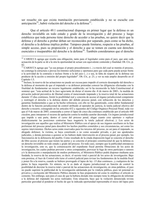 ser resuelto sin que exista tramitación previamente establecida y no se escuche con
anticipación 52 , habrá violación del derecho a la defensa 53 .

       Que el artículo 49.1 constitucional disponga en primer lugar que la defensa es un
derecho inviolable en todo estado y grado de la investigación y del proceso y luego
establezca que toda persona tiene derecho de acceder a las pruebas, no quiere decir que la
defensa y el derecho a probar deban ser reconocidos por separado, pues como se ha dicho,
el derecho a la defensa implica probar. Tampoco puede limitarse, respecto a las pruebas, al
simple acceso, pues su proposición y el derecho a que se tomen en cuenta son derechos
esenciales e inseparables del derecho a la defensa54 . También consideramos que el derecho

52
   CAROCCA agrega que resulta una obligación, tanto para el legislador como para el juez, que ante cada
actuación de la parte se dé a la otra la oportunidad de actuar con equivalente contenido y finalidad. Ob. Cit., p.
82.
53
   CAROCCA agrega que "ya sea porque el propio procedimiento (...) a través del cual se tramita el proceso,
no contenga la estructura o prevea los trámites suficientes y oportunos para que cada parte pueda actuar frente
a la actividad de la contraria o incluso frente a la del juez (...) o sea, la falta de respeto de la defensa sea
producto de la acción u omisión del propio legislador". Ob. Cit., p. 23, y ver su más amplio desarrollo en el
Capítulo 1.5.
54
   Incluso, la reserva de las actuaciones no puede ser excusa para impedir el correcto desempeño del derecho a
la defensa al momento de que el imputado o su defensor pretendan conocer las diligencias efectuadas con la
finalidad de fundamentar un recurso legalmente establecido; así lo ha reconocido la Sala Constitucional al
sostener que: "esta actitud de la Juez agraviante de dictar el mismo día -8 de marzo de 2003-, la medida de
privación judicial preventiva de libertad contra el mencionado imputado y la reserva total de las actuaciones
durante 15 días continuos, limitó la posibilidad real y concreta de acceso al órgano jurisdiccional competente
y restringió el derecho a la defensa dentro del debido proceso penal, con infracción de los derechos y
garantías fundamentales a que se ha hecho referencia; con ello no fue garantizado, como deber fundamental
dentro de la función jurisdiccional de control atribuido al operador de justicia, la tutela judicial efectiva del
derecho a recurrir, consagrado en los artículos 432 y siguientes del Código Orgánico Procesal Penal, toda vez
que el 9 de marzo de 2003, comenzaba a correr el lapso de cinco día continuos establecido por el artículo 448
eiusdem, para interponer el recurso de apelación contra la medida cautelar decretada. Un órgano jurisdiccional
que impide a una parte, dentro el curso del proceso penal, alegar cuanto crea oportuno o replicar
dialécticamente las posiciones contrarias hace nugatoria la tutela judicial efectiva(...). Los actos de
investigación son aquellos que realiza el Ministerio Público con el apoyo de sus órganos auxiliares en la fase
preliminar del proceso penal para descubrir los hechos punibles cometidos y sus circunstancias, así como los
sujetos intervinientes. Dichos actos están reservados para los terceros del proceso, no así para el imputado, su
abogado defensor, la víctima, se haya constituido o no como acusador privado, o por sus apoderados
judiciales, y demás personas a quienes se les hubiere dado intervención en el proceso penal, por ejemplo, los
funcionarios de la defensoría del pueblo. Como resultado de la citada disposición legal se concreta el derecho
de libre acceso al proceso que tienen las partes y se concreta el principio constitucional de que la defensa es
un derecho inviolable en todo estado y grado del proceso. En todo caso, siempre que la publicidad entorpezca
la investigación, esto es, que la comunicación del expediente fiscal permita filtraciones de los actos de
investigación, los cuales podrían prevenir a otros coimputados, provocar la fuga de otros partícipes o autores
y/o la destrucción o manipulación de medios probatorios, el Ministerio Público podrá disponer mediante acta
fundada, la reserva de las actuaciones, es decir, el secreto total o parcial de los actos de investigación. Bajo
esta premisa, el Juez de Control sólo tiene el control judicial para revisar los fundamentos de la medida fiscal
y poner fin a la reserva, cuando se hubiere prorrogado el lapso de ley -15 días continuos-, y cualquiera de las
partes lo haya requerido. En síntesis, no le es dado al órgano jurisdiccional en función de control la
posibilidad de decretar la reserva total o parcial de las actuaciones de investigación, en otras palabras, el juez
no puede suprimir la publicidad de la investigación adelantada por la vindicta pública, pues tal potestad es
privativa y excluyente del Ministerio Público durante la fase preparatoria tal como lo establece el artículo in
comento. Sin embargo, aun para el caso de que la hubiera dictado éste siempre tiene la obligación de informar
a la defensa del imputado los actos realizados. Esta situación, hace que la violación denunciada revista
particular gravedad al ponderar el hecho de que la indicada oportunidad representaba el inicio del lapso para
 
