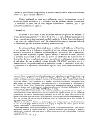 a probar es ejercitable en cualquier clase de proceso sin necesidad de disposición expresa y
durante todo grado y estado del mismo 55 .

       El derecho a la defensa puede ser ejercido de dos maneras fundamentales, esto es, la
defensa personal o autodefensa, y la defensa técnica por medio de abogado de confianza.
La limitación de cada una de ellas importa consecuencias diferentes, por lo que
analizaremos cada una por separado.

3. Autodefensa

        En efecto, la autodefensa es una modalidad esencial del ejercicio del derecho a la
defensa que nunca puede faltar 56 , es decir, donde falte la voluntad de la parte para decidir la
forma en que ejerce su derecho a la defensa, habrá violación de dicho derecho fundamental,
lo que no sucede con la defensa técnica 57 . De tal conclusión se derivan las características de
la autodefensa, que son: la irrenunciabilidad y la inalienabilidad.

        La irrenunciabilidad está orientada a que la parte no puede pedir que se le suprima
el goce del derecho a la defensa en el sentido de solicitar voluntariamente que no se le
otorgue la oportunidad de defenderse, cuestión diferente a que una vez dada la oportunidad,
la parte decida no defenderse, lo que no significa renuncia al derecho a la defensa, sino todo
lo contrario, la pasividad es una forma de ejercer su autodefensa. La manifestación de
abstención a declarar es suficiente para saber que se le otorgó al imputado la oportunidad
de defenderse. En este sentido el profesor Carmelo BORREGO 58 puntualiza que si el
imputado quiere ensayar la autodefensa y no la alegó perdería la oportunidad de hacerlo y
el juez ante la falta de voluntad del encartado la podría suplir con el defensor nombrado de
oficio.



interponer el recurso de apelación contra la medida de privación judicial preventiva de libertad dictada por el
Juzgado Undécimo de Primera Instancia de Control del Circuito Judicial Penal del Área Metropolitana de
Caracas, en legítimo ejercicio del derecho a la defensa y de recurrir contra el fallo adverso, establecido en el
artículo 49, numeral 1 de la Constitución de la República Bolivariana de Venezuela, como garantía de la
doble instancia, que resultó infringida por vía de consecuencia, por el Juzgado Vigésimo de Primera Instancia
de Control del mismo Circuito Judicial Penal, cuando negó al accionante el acceso a las actuaciones que
componen la causa penal en referencia para fundamentar dicho recurso'. (Sentencia del 14 de julio de 2003,
con ponencia del Magistrado DELGADO OCANDO. Exp. 03-0878).
55
   Aunque ante la necesidad de ajustarse a las normas procedimentales que impiden efectuar alegatos en
cualquier momento durante el transcurso del proceso, la defensa debe soportar un límite, que está conformado
justamente por otro derecho fundamental de la contraparte. Por lo tanto, por simple lógica, el derecho a la
defensa tiene límites, por lo que no podrá alegarse en ciertos momentos. En ello volveremos más adelante, por
ahora nos conviene sólo recordar que el derecho de alegar se verifica con que se haya permitido su
oportunidad racional y justa.
56
   La falta de autodefensa es diferente a su limitación, pues como es lógico suponer, al derecho a la defensa,
en casos en que la propia dinámica procesal así lo exige y en resguardo del correcto ejercicio de otros
derechos fundamentales, se le puede regular su ejercicio.
57
   Que la podemos tener ausente en determinados actos, incluso, en determinados procesos, y como muestra,
la comentada audiencia de conciliación de la ley de violencia intrafamiliar, que veremos en su respectivo
análisis. Actos éstos donde puede estar ausente la defensa técnica y no por ello podemos alegar violación al
derecho a la defensa.
58
   En La Constitución... Ob. Cit., p. 374.
 