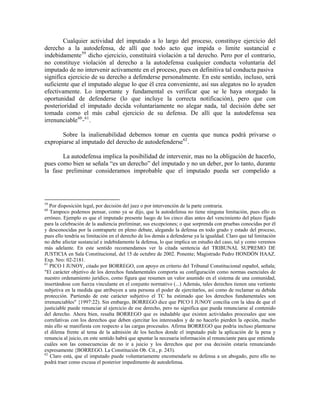 Cualquier actividad del imputado a lo largo del proceso, constituye ejercicio del
derecho a la autodefensa, de allí que todo acto que impida o limite sustancial e
indebidamente 59 dicho ejercicio, constituirá violación a tal derecho. Pero por el contrario,
no constituye violación al derecho a la autodefensa cualquier conducta voluntaria del
imputado de no intervenir activamente en el proceso, pues en definitiva tal conducta pasiva
significa ejercicio de su derecho a defenderse personalmente. En este sentido, incluso, será
suficiente que el imputado alegue lo que él crea conveniente, así sus alegatos no lo ayuden
efectivamente. Lo importante y fundamental es verificar que se le haya otorgado la
oportunidad de defenderse (lo que incluye la correcta notificación), pero que con
posterioridad el imputado decida voluntariamente no alegar nada, tal decisión debe ser
tomada como el más cabal ejercicio de su defensa. De allí que la autodefensa sea
irrenunciable 60 - 61 .

       Sobre la inalienabilidad debemos tomar en cuenta que nunca podrá privarse o
expropiarse al imputado del derecho de autodefenderse 62 .

       La autodefensa implica la posibilidad de intervenir, mas no la obligación de hacerlo,
pues como bien se señala “es un derecho” del imputado y no un deber, por lo tanto, durante
la fase preliminar consideramos improbable que el imputado pueda ser compelido a




59
   Por disposición legal, por decisión del juez o por intervención de la parte contraria.
60
   Tampoco podemos pensar, como ya se dijo, que la autodefensa no tiene ninguna limitación, pues ello es
erróneo. Ejemplo es que el imputado presente luego de los cinco días antes del vencimiento del plazo fijado
para la celebración de la audiencia preliminar, sus excepciones; o que sorprenda con pruebas conocidas por él
y desconocidas por la contraparte en pleno debate, alegando la defensa en todo grado y estado del proceso,
pues ello tendría su limitación en el derecho de los demás a defenderse ya la igualdad. Claro que tal limitación
no debe afectar sustancial e indebidamente la defensa, lo que implica un estudio del caso, tal y como veremos
más adelante. En este sentido recomendamos ver la citada sentencia del TRIBUNAL SUPREMO DE
JUSTICIA en Sala Constitucional, del 15 de octubre de 2002. Ponente; Magistrado Pedro HONDÓN HAAZ.
Exp. Nro: 02-2181.
61
   PICO I JUNOY, citado por BORREGO, con apoyo en criterio del Tribunal Constitucional español, señala;
"El carácter objetivo de los derechos fundamentales comporta su configuración como normas esenciales de
nuestro ordenamiento jurídico, como figura que resumen un valor asumido en el sistema de una comunidad,
insertándose con fuerza vinculante en el conjunto normativo (...) Además, tales derechos tienen una vertiente
subjetiva en la medida que atribuyen a una persona el poder de ejercitarlos, así como de reclamar su debida
protección. Partiendo de este carácter subjetivo el TC ha estimado que los derechos fundamentales son
irrenunciables" {1997:22). Sin embargo, BORREGO dice que PICO I JUNOY concilia con la idea de que el
justiciable puede renunciar al ejercicio de ese derecho, pero no significa que pueda renunciarse al contenido
del derecho. Ahora bien, resalta BORREGO que es indudable que existen actividades procesales que son
correlativas con los derechos que deben ejercitar los interesados y de no hacerlo pierden la opción, mucho
más ello se manifiesta con respecto a las cargas procesales. Afirma BORREGO que podría incluso plantearse
el dilema frente al tema de la admisión de los hechos donde el imputado pide la aplicación de la pena y
renuncia al juicio, en este sentido habrá que apuntar la necesaria información al renunciante para que entienda
cuáles son las consecuencias de no ir a juicio y los derechos que por esa decisión estaría renunciando
expresamente {BORREGO. La Constitución Ob. Cit., p. 243).
62
   Claro está, que el imputado puede voluntariamente encomendarle su defensa a un abogado, pero ello no
podrá traer como excusa el posterior impedimento de autodefensa.
 