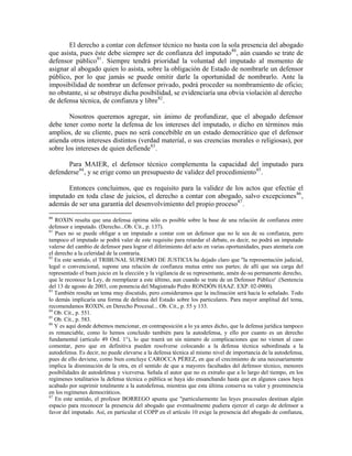El derecho a contar con defensor técnico no basta con la sola presencia del abogado
que asista, pues éste debe siempre ser de confianza del imputado80 , aún cuando se trate de
defensor público 81 . Siempre tendrá prioridad la voluntad del imputado al momento de
asignar al abogado quien lo asista, sobre la obligación de Estado de nombrarle un defensor
público, por lo que jamás se puede omitir darle la oportunidad de nombrarlo. Ante la
imposibilidad de nombrar un defensor privado, podrá proceder su nombramiento de oficio;
no obstante, si se obstruye dicha posibilidad, se evidenciaría una obvia violación al derecho
de defensa técnica, de confianza y libre 82 .

        Nosotros queremos agregar, sin ánimo de profundizar, que el abogado defensor
debe tener como norte la defensa de los intereses del imputado, o dicho en términos más
amplios, de su cliente, pues no será concebible en un estado democrático que el defensor
atienda otros intereses distintos (verdad material, o sus creencias morales o religiosas), por
sobre los intereses de quien defiende 83 .

       Para MAIER, el defensor técnico complementa la capacidad del imputado para
defenderse 84 , y se erige como un presupuesto de validez del procedimiento 85 .

      Entonces concluimos, que es requisito para la validez de los actos que efectúe el
imputado en toda clase de juicios, el derecho a contar con abogado, salvo excepciones 86 ,
además de ser una garantía del desenvolvimiento del propio proceso87 .
80
   ROXIN resalta que una defensa óptima sólo es posible sobre la base de una relación de confianza entre
defensor e imputado. (Derecho...Ob. Cit., p. 137).
81
   Pues no se puede obligar a un imputado a contar con un defensor que no le sea de su confianza, pero
tampoco el imputado se podrá valer de este requisito para retardar el debate, es decir, no podrá un imputado
valerse del cambio de defensor para lograr el diferimiento del acto en varias oportunidades, pues atentaría con
el derecho a la celeridad de la contraria.
82
   En este sentido, el TRIBUNAL SUPREMO DE JUSTICIA ha dejado claro que "la representación judicial,
legal o convencional, supone una relación de confianza mutua entre sus partes; de allí que sea carga del
representado el buen juicio en la elección y la vigilancia de su representante, amén de-su permanente derecho,
que le reconoce la Ley, de reemplazar a este último, aun cuando se trate de un Defensor Público' .(Sentencia
del 13 de agosto de 2003, con ponencia del Magistrado Pedro RONDÓN HAAZ. EXP. 02-0900).
83
   También resulta un tema muy discutido, pero consideramos que la inclinación será hacia lo señalado. Todo
lo demás implicaría una forma de defensa del Estado sobre los particulares. Para mayor amplitud del tema,
recomendamos ROXIN, en Derecho Procesal... Ob. Cit., p. 55 y 133.
84
   Ob. Cit., p. 551.
85
   Ob. Cit., p. 583.
86
   Y es aquí donde debemos mencionar, en contraposición a lo ya antes dicho, que la defensa jurídica tampoco
es renunciable, como lo hemos concluido también para la autodefensa, y ello por cuanto es un derecho
fundamental (artículo 49 Ord. 1°), lo que traerá un sin número de complicaciones que no vienen al caso
comentar, pero que en definitiva pueden resolverse colocando a la defensa técnica subordinada a la
autodefensa. Es decir, no puede elevarse a la defensa técnica al mismo nivel de importancia de la autodefensa,
pues de ello deviene, como bien concluye CAROCCA PÉREZ, en que el crecimiento de una necesariamente
implica la disminución de la otra, en el sentido de que a mayores facultades del defensor técnico, menores
posibilidades de autodefensa y viceversa. Señala el autor que no es extraño que a lo largo del tiempo, en los
regímenes totalitarios la defensa técnica o pública se haya ido ensanchando hasta que en algunos casos haya
acabado por suprimir totalmente a la autodefensa, mientras que esta última conserva su valor y preeminencia
en los regímenes democráticos.
87
   En este sentido, el profesor BORREGO apunta que "particularmente las leyes procesales destinan algún
espacio para reconocer la presencia del abogado que eventualmente pudiera ejercer el cargo de defensor a
favor del imputado. Así, en particular el COPP en el artículo 10 exige la presencia del abogado de confianza,
 