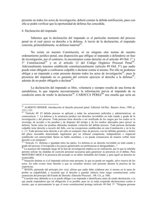 presente en todos los actos de investigación, deberá constar la debida notificación, pues con
ella se podrá verificar que la oportunidad de defensa fue concedida.

6. Declaración del imputado

       Sabemos que la declaración del imputado es el particular momento del proceso
penal en el cual ejerce su derecho a la defensa. A través de la declaración, el imputado
concreta, primordialmente, su defensa material 92 .

       No existe en nuestra Constitución, ni en ninguna otra norma de nuestro
ordenamiento jurídico penal, una disposición que obligue al imputado a defenderse en fase
de investigación, por el contrario, la encontramos como derecho en el artículo 49 Ord. 1° y
3° Constitucional 93 y en el artículo 12 del Código Orgánico Procesal Penal 94 .
Adicionalmente tenemos establecido constitucionalmente (artículo 49 Ord. 5°) que nadie
puede estar obligado a confesarse culpable o declarar contra sí mismo. Por ello no podemos
obligar a un imputado a estar presente durante todos los actos de investigación 95 , pues la
presencia del imputado no es garantía del correcto ejercicio al derecho a la defensa 96 ,
además de no poder obligarlo a declarar 97 .

       La declaración del imputado es libre, voluntaria y siempre resulta de una forma de
autodefensa, lo que importa necesariamente la información previa al imputado de su
condición antes de rendir la declaración 98 . CAROCCA PÉREZ 99 nos enseña que sería un


92
    ALBERTO BINDER. Introducción al derecho procesal penal. Editorial Ad-Hoc. Buenos Aires, 1999, p.
152 y 153.
93
    "Artículo 49. El debido proceso se aplicará a todas las actuaciones judiciales y administrativas; en
consecuencia: 1. La defensa y la asistencia jurídica son derechos inviolables en todo estado y grado de la
investigación y del proceso. Toda persona tiene derecho a ser notificada de los cargos por los cuales se le
investiga; de acceder a las pruebas y de disponer del tiempo y de los medios adecuados para ejercer su
defensa. Serán nulas las pruebas obtenidas mediante violación del debido proceso. Toda persona declarada
culpable tiene derecho a recurrir del fallo, con las excepciones establecidas en esta Constitución y en la ley
(...) 3. Toda persona tiene derecho a ser oída en cualquier clase de proceso, con las debidas garantías y dentro
del plazo razonable determinado legalmente por un tribunal competente, independiente e imparcial
establecido con anterioridad. Quien no hable castellano, o no pueda comunicarse de manera verbal, tiene
derecho a un intérprete".
94
    "Artículo 12. Defensa e igualdad entre las partes. La defensa es un derecho inviolable en todo estado y
grado del proceso. Corresponde a los jueces garantizarlo sin preferencias ni desigualdades...".
95
   La ausencia del imputado luego de la fase de investigación implica su no realización, por lo que la rebeldía
permite utilizar las medidas de coerción personal necesarias para garantizar su presencia en el debate. Para
MONTERO AROCA la presencia del acusado es un deber ineludible del Estado, y para aquél un derecho no
renunciable.
96
   Situación distinta es si el imputado solicita estar presente, lo que no puede ser negado, salvo reserva de los
actos. En todo evento tiene derecho a que su consultor técnico esté presente durante la practica de las
experticias.
97
    ROXIN, partiendo del principio fair trial, afirma que nadie debe colaborar por sí mismo en la tarea de
probar su culpabilidad, y recuerda que el derecho a guardar silencio tiene rango constitucional, como
emanación del principio del Estado de Derecho. (Derecho Procesal... Ob. Cit., p. 108).
98
   Cuestión muy debatida es si se puede obligar a un imputado a identificarse antes de rendir declaración, a lo
que puede responderse que tal obligación sí es posible, pues no se están exigiendo declaraciones contra sí
mismo, que es precisamente lo que el texto constitucional protege (artículo 49 Ord. 5°: "Ninguna persona
 