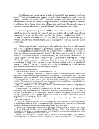 La obligación de comparecencia a rendir declaración ha sido extraída por algunos
         103
autores     por interpretación del artículo 310 del Código Orgánico Procesal Penal, que
regula el mandato de conducción 104 . Nosotros debemos dejar claro que éste es un
mecanismo de coacción en contra de cualquier ciudadano, excepto el imputado, referido a
la utilización de la fuerza pública para obligar a un sujeto que, debidamente citado, se
encuentra contumaz a comparecer ante el Ministerio Público para ser entrevistado.

       Sobre el particular, el profesor TAMAYO nos aclara que "Se consagra así una
medida de coerción persona) en contra de personas distintas al imputado que antes no
estaba prevista y que, sin duda alguna, facilitará las funciones del Ministerio Público" 105 .
De todo lo anterior sustraemos la razón principal del mandato de conducción, que es
"obtener una entrevista sobre los hechos que se investigan" en contra de un sujeto distinto
al imputado.

        Nosotros partimos de la idea de que rendir declaración es un derecho del imputado,
para lo cual no puede ser obligado 106 , por lo tanto carecería de justificación su conducción
por la fuerza pública ante el representante del Ministerio Público, debido a que si éste no lo
desea, simplemente no puede ser entrevistado 107 . La única consecuencia de la rebeldía del
imputado es entender satisfecho el supuesto establecido en el artículo 251, ordinal 4° del
Código Orgánico Procesal Penal (peligro de fuga) 108 , y de estar en libertad plena, se podrá
solicitar la medida cautelar procedente; o de estar gozando de una medida cautelar
sustitutiva de libertad, podrá proceder su orden de aprehensión de acuerdo al artículo 262
ordinal 2° ejusdem 109 , siempre y cuando se encuentren satisfechos los demás requisitos
para decretar cualquier medida de privación de libertad 110 .

103
    Entre ellos destaca el profesor José Erasmo PÉREZ ESPAÑA.
104
    "Artículo 310. Mandato de Conducción. El Tribunal de Control, a solicitud del Ministerio Público, podrá
ordenar que cualquier ciudadano sea conducido por la fuerza pública en forma inmediata ante el funcionario
del Ministerio Público que solicitó la conducción, con el debido respeto de sus derechos constitucionales, a
fin de ser entrevistado por aquel sobre los hechos que se investigan. Será llevado en forma inmediata ante el
Ministerio Público para dar cumplimiento al objeto de su requerimiento, en un plazo que no excederá de ocho
horas contadas a partir de la conducción por la fuerza pública".
105
    TAMAYO RODRÍGUEZ, José Luis: "Manual Práctico comentado sobre la reforma del Código Orgánico
Procesal Penal". Venezuela, 2002, p. 176 y 177.
106
    El profesor BORREGO sostiene en idéntica dirección: "En suma, al imputado, no se puede obligar a
declarar tal y como lo ratifica el artículo 122 numeral 8 (actualmente artículo 125 numeral 9)... y si lo hace, lo
hará en la forma adecuada a su expresión natural... si el reo se negare a declarar sólo se le interrogará sobre
sus datos personales y si aún se niega a declarar, sólo se tomarán las señales fisonómicas a objeto de
identificación". (La Constitución... Ob. Cit., p. 201).
107
     También creemos que el imputado no está sujeto al régimen de entrevistas que establece el Código
Orgánico Procesal Penal.
108
    "Artículo 251. Peligro de fuga. Para decidir acerca del peligro de fuga se tendrán en cuenta, especialmente,
las siguientes circunstancias: (...) 4. El comportamiento del imputado durante el proceso, o en otro proceso
anterior, en la medida que indique su voluntad de someterse a la persecución penal".
109
    "Artículo 262. Revocatoria por incumplimiento. La medida cautelar acordada al imputado será revocada
por el juez de control, de oficio o previa solicitud del Ministerio Público, o de la víctima que se haya
constituido en querellante, en los siguientes casos: (...) 2. Cuando no comparezca injustificadamente ante la
autoridad judicial o del Ministerio Público que lo cite".
110
     "Artículo 250. Procedencia. El juez de control, a solicitud del Ministerio Público, podrá decretar la
privación preventiva de libertad del imputado siempre que se acredite la existencia de: 1. Un hecho punible
 