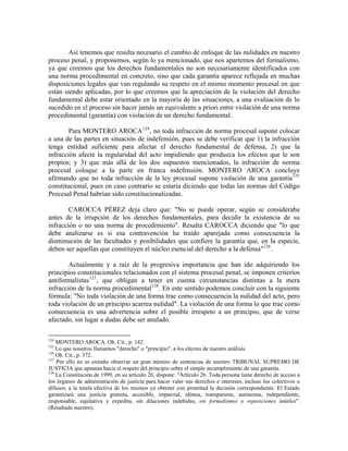 Así tenemos que resulta necesario el cambio de enfoque de las nulidades en nuestro
proceso penal, y proponemos, según lo ya mencionado, que nos apartemos del formalismo,
ya que creemos que los derechos fundamentales no son necesariamente identificados con
una norma procedimental en concreto, sino que cada garantía aparece reflejada en muchas
disposiciones legales que van regulando su respeto en el mismo momento procesal en que
están siendo aplicadas, por lo que creemos que la apreciación de la violación del derecho
fundamental debe estar orientado en la mayoría de las situaciones, a una evaluación de lo
sucedido en el proceso sin hacer jamás un equivalente a priori entre violación de una norma
procedimental (garantía) con violación de un derecho fundamental.

        Para MONTERO AROCA 124 , no toda infracción de norma procesal supone colocar
a una de las partes en situación de indefensión, pues se debe verificar que 1) la infracción
tenga entidad suficiente para afectar el derecho fundamental de defensa, 2) que la
infracción afecte la regularidad del acto impidiendo que produzca los efectos que le son
propios; y 3) que más allá de los dos supuestos mencionados, la infracción de norma
procesal coloque a la parte en franca indefensión. MONTERO AROCA concluye
afirmando que no toda infracción de la ley procesal supone violación de una garantía 125
constitucional, pues en caso contrario se estaría diciendo que todas las normas del Código
Procesal Penal habrían sido constitucionalizadas.

        CAROCCA PÉREZ deja claro que: "No se puede operar, según se consideraba
antes de la irrupción de los derechos fundamentales, para decidir la existencia de su
infracción o no una norma de procedimiento". Resalta CAROCCA diciendo que "lo que
debe analizarse es si esa contravención ha traído aparejada como consecuencia la
disminución de las facultades y posibilidades que confiere la garantía que, en la especie,
deben ser aquellas que constituyen el núcleo esencial del derecho a la defensa" 126 .

        Actualmente y a raíz de la progresiva importancia que han ido adquiriendo los
principios constitucionales relacionados con el sistema procesal penal, se imponen criterios
antiformalistas 127 , que obligan a tener en cuenta circunstancias distintas a la mera
infracción de la norma procedimental 128 . En este sentido podemos concluir con la siguiente
fórmula: "No toda violación de una forma trae como consecuencia la nulidad del acto, pero
toda violación de un principio acarrea nulidad". La violación de una forma lo que trae como
consecuencia es una advertencia sobre el posible irrespeto a un principio, que de verse
afectado, sin lugar a dudas debe ser anulado.

124
    MONTERO AROCA. Ob. Cit., p. 142.
125
    Lo que nosotros llamamos "derecho" o "principio", a los efectos de nuestro análisis.
126
    Ob. Cit., p. 372.
127
    Por ello no es extraño observar un gran número de sentencias de nuestro TRIBUNAL SUPREMO DE
JUSTICIA que apuntan hacia el respeto del principio sobre el simple incumplimiento de una garantía.
128
    La Constitución de 1999, en su artículo 26, dispone: "Artículo 26. Toda persona tiene derecho de acceso a
los órganos de administración de justicia para hacer valer sus derechos e intereses, incluso los colectivos o
difusos; a la tutela efectiva de los mismos ya obtener con prontitud la decisión correspondiente. El Estado
garantizará una justicia gratuita, accesible, imparcial, idónea, transparente, autónoma, independiente,
responsable, equitativa y expedita, sin dilaciones indebidas, sin formalismos o reposiciones inútiles".
(Resaltado nuestro).
 