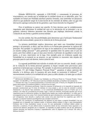 Orlando MONAGAS, siguiendo a COUTURE, y comentando el principio de
trascendencia, nos enseña que la nulidad por la nulidad misma no es admisible, pues "las
nulidades no tienen por finalidad satisfacer pruritos formales, sino enmendar los perjuicios
efectivos que pudieran surgir de la desviación de los métodos de debate cada vez que esta
desviación suponga restricción de las garantías a que tienen derecho los litigantes" 129 .

       Pero el problema no parece tan sencillo. Si bien decimos que la verdaderamente
importante para determinar la nulidad del acto es la afectación de un principio y no su
garantía, entonces debemos presentar una fórmula que implique determinar cuando la
violación de una forma o garantía acarrea nulidad.

       En este sentido, hay dos posibilidades para determinar que el principio fundamental
no haya sido menoscabado a pesar de la violación de la forma procesal.

        La primera posibilidad implica determinar qué tanto una formalidad procesal
protege a un principio, es decir, qué tan efectiva es la forma para garantizar la vigencia del
principio. Por ejemplo: La utilización de toga en las audiencias es una formalidad exigida
en nuestro código procesal 130 para garantizar la igualdad entre las partes ante el juez de
juicio, pero bien sabido es que en muy poco lesiona el principio de igualdad si una de las
partes, o el juez, intervienen sin la toga. Este ejemplo pone en evidencia cuando una
formalidad no es esencial en un proceso, ya que mientras se encuentre más alejada del
principio para la cual está destina, menos esencial será.

        La segunda posibilidad está referida al estudio del caso en concreto, donde, a pesar
de la violación de la forma procesal (garantía) se hayan tomado otras previsiones para
garantizar el principio que se protege. Por ejemplo: la advertencia preliminar establecida en
el artículo 131 del Código Orgánico Procesal Penal 131 garantiza el pleno ejercicio del
derecho a la defensa, pero la ausencia del acta donde se juramenta el defensor 132 , no
necesariamente conlleva a la nulidad del acto, pues se debe atender a lo tanto que se afectó

129
    MONAGAS RODRÍGUEZ, Orlando: Las Nulidades en el Proceso Penal en: "Ciencias Penales: Temas
Actuales". UCAB 2003, p. 107. Descarta el autor las nulidades declaradas en beneficio de la propia ley.
130
    "Artículo 168. Toga. Los jueces profesionales, el secretario de la sala, el fiscal y los abogados de las demás
partes intervendrán en la audiencia pública y oral provistos de toga".
131
    "Artículo 131. Advertencia preliminar. Antes de comenzar la declaración se le impondrá al imputado del
precepto constitucional que lo exime de declarar en causa propia y, aun en caso de consentir a prestar
declaración, a no hacerlo bajo juramento y se le comunicará detalladamente cuál es el hecho que se le
atribuye, con todas las circunstancias de tiempo, lugar y modo de comisión, incluyendo aquellas que son de
importancia para la calificación jurídica, las disposiciones legales que resulten aplicables y los datos que la
investigación arroja en su contra. Se le instruirá también de que la declaración es un medio para su defensa y,
por consiguiente, tiene derecho a explicar todo cuanto sirva para desvirtuar las sospechas que sobre él
recaigan, ya solicitar la práctica de diligencias que considere necesarias".
132
    "Artículo 139. Limitación. El nombramiento del defensor no está sujeto a ninguna formalidad. Una vez
designado por el imputado, por cualquier medio, el defensor deberá aceptar el cargo y jurar desempeñarlo
fielmente ante el Juez, haciéndose constar en acta. En esta oportunidad, el defensor deberá señalar su
domicilio o residencia. El juez deberá tomar el juramento dentro de las veinticuatro horas siguientes a la
solicitud del defensor designado por el imputado. El imputado no podrá nombrar más de tres defensores,
quienes ejercerán sus funciones conjunta o separadamente, salvo lo dispuesto en el artículo 146 sobre el
defensor auxiliar".
 