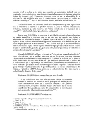 segundo nivel se refiere a los actos que necesitan de autorización judicial para ser
practicados y procedimientos o requisitos especiales (allanamientos, testigos de actuación,
límites de horarios, etc.). Finalmente, tenemos casos en que la adquisición de la
información está prohibida tanto por el objeto (ciertas cuestiones que no podrán ser
probadas con testigos 138 ) o por el procedimiento (tortura, violencia, psicofármacos, etc.).

       Todos estos límites son conocidos como "actividad probatoria " y están regulados en
todo la referente a la "teoría de la prueba". Por ello MAIER, al referirse a la actividad
probatoria, menciona que ella presupone un "límite formal para la averiguación de la
verdad" 139 , y a tal límite lo llama "prohibiciones probatorias".

        Por su parte CAROCCA, al mencionar la actividad investigativa, hace referencia a
los medios específicos o concretos, que no son más que las garantías que limitan la
adquisición de información durante el proceso. Agrega CAROCCA que en realidad la
vigencia de los derechos fundamentales dependerá directamente de la medida en que los
jueces hagan aplicación de tales medios 140 . ROXIN nos dice que el esclarecimiento de
hechos punibles no sujeto a límite alguno entrañaría el peligro de destruir muchos valores
colectivos e individuales, por ello que, para este autor, la averiguación de la verdad no es
un valor absoluto en el proceso penal 141 .

        Carmelo BORREGO, al hacer referencia al "principio de trascendencia aflictiva"
como principio que rige la nulidad, menciona que un hecho que tiene que concursar
conjuntamente con el dispositivo legal expuesto, es el atinente al perjuicio por la ausencia
de las formalidades del acto. Dice BORREGO que no se trata ya de declarar la nulidad por
el solo hecho de que la ley disponga esa consecuencia, debe mirarse al acaecimiento de la
lesión insalvable que pudiera haber afectado la gestión de los litigantes. Menciona el autor
que el principio resulta de la máxima de que no hay cabida a la nulidad sin constatación del
perjuicio, y citando a VÉSCOVI deja claro que la violación formal debe trascender a la
violación de los derechos de las partes 142 .

       Finalmente BORREGO deja muy en claro que antes de nada:

       “...ha de considerarse que este principio tiene cabida en momentos
       cuando se produce una lesión al macro principio del debido proceso
       como manifestación nodal de la actuación alineada a las garantías
       constitucionales. No parece entonces lógico echar mano de la nulidad
       cuando muy bien, puede disponerse del saneamiento o la convalidación
       para corregir las fallas manifestadas en el juicio” 143 .

       Igualmente CAROCCA PÉREZ sostiene que:

138
    Ejemplo: Capacidad de las personas, causa de la muerte, etc.
139
    Ob. Cit., p. 663.
140
    Ob. Cit., p. 73.
141
    Derecho... Ob. Cit., p. 191.
142
    BORREGO, Carmelo: Nuevo Proceso Penal. Actos y Nulidades Procesales. Editorial Livrosca. UCV.
Caracas, 1999, p. 373.
143
    En: La Constitución... Ob. Cit., p. 223.
 
