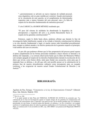 “...persistentemente se advierte un nuevo régimen de nulidad procesal,
        cuya dogmática está en gran medida por construir, basado precisamente
        en la vinculación de esta sanción, no al cumplimiento de determinados
        requisitos más o menos formales del acto procesal, sino a la falta de
        respeto de los derechos fundamentales de naturaleza procesal".

        Y cita CAROCCA a RAMOS MÉNDEZ resaltando que:

        “El peso del sistema de nulidades ha abandonado la dogmática de
        presupuestos y requisitos del acto y se orienta básicamente hacia el
        respeto de las garantías constitucionales" 144 .

        Entonces, según lo dicho hasta ahora, podemos afirmar que durante la fase de
investigación habrá indefensión cuando se ha violado el derecho constitucional de defensa
y no otro derecho fundamental o legal, ni mucho menos toda formalidad procedimental,
pues siempre se deberá atender a la efectiva protección de la garantía respecto al principio,
o del análisis del caso en concreto.

        Es por ello que podemos afirmar que la fase preparatoria del proceso penal supone
el pleno cumplimiento de las formas procesales tendentes a hacer efectivo el derecho a la
defensa del imputado, y su correcta observación harán que la labor del Ministerio Público
esté siempre apegada al respeto de los derechos fundamentales durante la recolección de los
datos que sirvan, como hemos dicho, tanto para fundar una acusación, como para que el
imputado base su defensa, y de allí que sólo será posible pensar en la culminación de la
primera fase de nuestro procedimiento ordinario como presupuesto para ser juzgado
conforme a las exigencias de nuestro actual Estado Constitucional de Derecho y de
Justicia 145 .




                                       BIBLIOGRAFÍA


Aguilera de Paz, Enrique. “Comentarios a la Ley de Enjuiciamiento Criminal”. Editorial
Reus. 2da. Edición. Madrid, 1924.
144
   Ob. Cit., p. 388.
145
   Y en igual sentido la Sala Plena del TRIBUNAL SUPREMO DE JUSTICIA ha sostenido que: "La
culminación de la Fase de Investigación supone el respeto íntegro de las garantías de comparecencia del
acusado y del conocimiento claro y específico -por parte de éste- de los hechos punibles que se le atribuyen,
permitiendo, de esta forma, el ejercicio pleno del derecho a la defensa, y en fin, al derecho a ser juzgado
conforme el cumplimiento pleno de todas las garantías establecidas en la Constitución y demás leyes" (Sala
Plena, en sentencia del 21 de noviembre de 2001, exp. 2001-000027 con ponencia del Magistrado OBERTO
VÉLEZ).
 