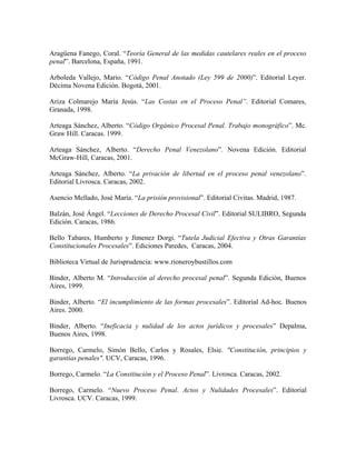 Aragüena Fanego, Coral. “Teoría General de las medidas cautelares reales en el proceso
penal”. Barcelona, España, 1991.

Arboleda Vallejo, Mario. “Código Penal Anotado (Ley 599 de 2000)”. Editorial Leyer.
Décima Novena Edición. Bogotá, 2001.

Ariza Colmarejo María Jesús. “Las Costas en el Proceso Penal”. Editorial Comares,
Granada, 1998.

Arteaga Sánchez, Alberto. “Código Orgánico Procesal Penal. Trabajo monográfico”. Mc.
Graw Hill. Caracas. 1999.

Arteaga Sánchez, Alberto. “Derecho Penal Venezolano”. Novena Edición. Editorial
McGraw-Hill, Caracas, 2001.

Arteaga Sánchez, Alberto. “La privación de libertad en el proceso penal venezolano”.
Editorial Livrosca. Caracas, 2002.

Asencio Mellado, José María. “La prisión provisional”. Editorial Civitas. Madrid, 1987.

Balzán, José Ángel. “Lecciones de Derecho Procesal Civil”. Editorial SULIBRO, Segunda
Edición. Caracas, 1986.

Bello Tabares, Humberto y Jímenez Dorgi. “Tutela Judicial Efectiva y Otras Garantías
Constitucionales Procesales”. Ediciones Paredes, Caracas, 2004.

Biblioteca Virtual de Jurisprudencia: www.rioneroybustillos.com

Binder, Alberto M. “Introducción al derecho procesal penal”. Segunda Edición, Buenos
Aires, 1999.

Binder, Alberto. “El incumplimiento de las formas procesales”. Editorial Ad-hoc. Buenos
Aires. 2000.

Binder, Alberto. “Ineficacia y nulidad de los actos jurídicos y procesales” Depalma,
Buenos Aires, 1998.

Borrego, Carmelo, Simón Bello, Carlos y Rosales, Elsie. "Constitución, principios y
garantías penales". UCV, Caracas, 1996.

Borrego, Carmelo. “La Constitución y el Proceso Penal”. Livrosca. Caracas, 2002.

Borrego, Carmelo. “Nuevo Proceso Penal. Actos y Nulidades Procesales”. Editorial
Livrosca. UCV. Caracas, 1999.
 