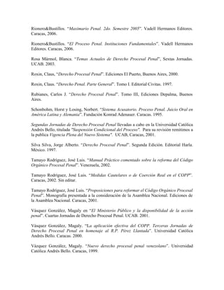 Rionero&Bustillos. “Maximario Penal. 2do. Semestre 2005”. Vadell Hermanos Editores.
Caracas, 2006.

Rionero&Bustillos. “El Proceso Penal. Instituciones Fundamentales”. Vadell Hermanos
Editores. Caracas, 2006.

Rosa Mármol, Blanca. “Temas Actuales de Derecho Procesal Penal”, Sextas Jornadas.
UCAB. 2003.

Roxin, Claus, “Derecho Procesal Penal”. Ediciones El Puerto, Buenos Aires, 2000.

Roxin, Claus. “Derecho Penal. Parte General”. Tomo I. Editorial Civitas. 1997.

Rubianes, Carlos J. “Derecho Procesal Penal”. Tomo III, Ediciones Depalma, Buenos
Aires.

Schonbohm, Horst y Losing, Norbert. “Sistema Acusatorio. Proceso Penal. Juicio Oral en
América Latina y Alemania”. Fundación Konrad Adenauer. Caracas. 1995.

Segundas Jornadas de Derecho Procesal Penal llevadas a cabo en la Universidad Católica
Andrés Bello, titulada "Suspensión Condicional del Proceso". Para su revisión remitimos a
la publica Vigencia Plena del Nuevo Sistema". UCAB, Caracas, 2001.

Silva Silva, Jorge Alberto. “Derecho Procesal Penal”. Segunda Edición. Editorial Harla.
México. 1997.

Tamayo Rodríguez, José Luis. “Manual Práctico comentado sobre la reforma del Código
Orgánico Procesal Penal”. Venezuela, 2002.

Tamayo Rodríguez, José Luis. “Medidas Cautelares o de Coerción Real en el COPP”.
Caracas, 2002. Sin editar.

Tamayo Rodríguez, José Luis. “Proposiciones para reformar el Código Orgánico Procesal
Penal”. Monografía presentada a la consideración de la Asamblea Nacional. Ediciones de
la Asamblea Nacional. Caracas, 2001.

Vásquez González, Magaly en “El Ministerio Público y la disponibilidad de la acción
penal”. Cuartas Jornadas de Derecho Procesal Penal. UCAB. 2001.

Vásquez González, Magaly. “La aplicación efectiva del COPP. Terceras Jornadas de
Derecho Procesal Penal en homenaje al R.P. Pérez Llantada”. Universidad Católica
Andrés Bello. Caracas. 2000.

Vázquez González, Magaly. “Nuevo derecho procesal penal venezolano”. Universidad
Católica Andrés Bello. Caracas, 1999.
 