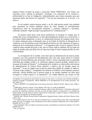 imponer límites al poder de juzgar y encarcelar. Desde FERRAJOLI, esos límites son
conocidos como "sistema de garantías", orientadas a la contención de la violencia y
arbitrariedad en la fase de indagación {principalmente), pues fueron pensados para que
funcionen dentro del proceso de cognición 12 . Uno de esos principios es el derecho a la
defensa.

        En tal sentido, nuestro proceso penal y, en fin, todo proceso penal, esta diseñado
para reconstruir los hechos mediante juicios de valor, basados en procedimientos
cognoscitivos (fase de investigación) expuestos a controles objetivos y racionales,
realizados mediante "reglas de juego" que garanticen la "verdad procesal" 13 .

        El proceso penal tiene como única justificación el encontrar la verdad, pero la
verdad sólo como correspondencia -lo más aproximadamente posible en su motivación- a
las normas fijadas legalmente; es decir, la verdad puede buscarse de cualquier modo, salvo
los límites impuestos para su búsqueda, pues en un Estado de Derecho, la búsqueda de la
verdad no es un fin absoluto ya que está rodeada de límites, por ello regulamos el ingreso y
utilización de la información al proceso 14 , y la regulamos pues el juez le asignará valor de
verdad al relato extraído del juicio y ello, una vez firme, nada lo cambiará. De eso tratan las
reglas de prueba, para que dicho acto de imperium tenga el menor margen posible de error
y arbitrariedad.

        La averiguación de la verdad, como base para la administración de justicia penal,
constituye una meta general del procedimiento, pero ella cede, hasta tolerar la eventual
ineficacia del procedimiento para alcanzarla, frente a ciertos resguardos para la seguridad
individual que impiden arribar a la verdad por algunos caminos posibles, reñidos por el
concepto de Estado de Derecho 15 . La búsqueda de la verdad es un ideal político del sistema
de Administración de Justicia Penal, genérico y relativo, que no siempre puede ser
alcanzado 16 , lo que no implica que el proceso penal haya dejado de cumplir su objetivo,
"alcanzar la paz jurídica" 17 otorgándole una solución al conflicto social mediante sentencia
motivada. Afirma MAIER que el proceso penal es un método regulado (no libre) para
averiguar la verdad respecto a la imputación 18 (la verdad objetiva), por cuanto se han

envergadura. Es el garantismo quien hunde sus raíces en este suelo y se entronca con corrientes profundas y
antiguas vinculadas al humanismo. Alberto BINDER en: El incumplimiento de las formas procesales. Ad-
Hoc, 2000, p. 57.
12
   Alberto, BINDER. El incumplimiento de las formas procesales. Editorial Ad-Hoc. Buenos Aires, 2000, p.
58.
13
   FERRAJOLI: Derecho y Razón. Trotta. Madrid, 1995. Pág. 43, citado por BINDER.
14
   Dice BINDER que el sistema de garantías funciona sobre la base del binomio "verificable-verificación"
provistas de condiciones rigurosas, Así pues, la teoría del delito regula lo concerniente a lo verificable del
hecho punible, la teoría del juicio fija las condiciones de verificación, y regular el ingreso y utilización de la
información corresponde a la teoría de la prueba.
15
   MAIER, Julio. Derecho Procesal Penal. Fundamentos. Segunda Edición. Editores del Puerto. Buenos Aires,
1999, p. 664.
16
   La verdad material o real "no es más que un fantasma que, en forma ideal, recorre todo el procedimiento
penal, pero que, sin embargo, cede continuamente ante valores superiores establecidos por el orden jurídico"
(MAIER. Ob. Cit., p. 875).
17
   Para profundizar sobre los objetivos del proceso penal, recomendamos la lectura del capítulo I.2 de Julio
MAIER. Ob. Cit.
18
   Ob. Cit. Pág. 858.
 