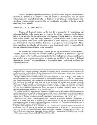 Cuando no exista imputado determinado, puede no haber mayores inconvenientes
respecto al derecho a la defensa 24 , pero al contar la investigación con un sujeto
determinado, nace a su lado el derecho a la defensa, y es por ello que nuestra siguiente tarea
será la de precisar cuándo un sujeto debe ser considerado imputado a la luz de la ley, la
doctrina y jurisprudencia.

MOMENTO DE LA IMPUTACIÓN

        Durante el desenvolvimiento de la fase de investigación, el representante del
Ministerio Público podrá toparse con la presencia de sujetos vinculados con los hechos
objeto de la pesquisa, bien como testigos o bien como víctimas. Respecto a los testigos,
estos incluso pueden llegar a ser luego imputados 25 , o ellos mismos, o las víctimas, aportar
datos que señalen a otro como autor o partícipe en el hecho delictivo. Tales datos son los
que permitirán al Ministerio Público determinar si una persona es o no imputado. Ahora
bien, neurálgico es dilucidar el momento en que determinado sujeto es susceptible de
ostentar tal condición (entiéndase: como imputado).

       Lo primero que debemos dejar claro es que no hay necesidad de un acto formal -
concreto o directo- emanado del Ministerio Público que atribuya a determinado sujeto la
comisión de un hecho punible, pues la imputación viene dada por un acto de procedimiento
que señale a una persona como autora o participe de un delito 26 . Así pues, el Tribunal
Supremo de Justicia 27 ha sostenido que la imputación puede configurarse conforme los
siguientes criterios:



prueba suficientes para que puedan ser aportadas ulteriormente por las partes en el proceso. Los actos de
prueba suponen el traslado efectivo de los elementos de convicción al proceso, y fungen como mecanismos
idóneos para manifestar su relevancia en el mismo.
24
   Aunque la Sala Constitucional ha sostenido, que, como excepción, en casos de drogas y a los efectos del
anticipo de prueba que: “en caso que no exista un imputado individualizado, (...) el Juez de Control deberá
citar a un defensor público, quien tendrá el deber de asistir al lugar fijado y ejercer el control de la prueba.
Con ocasión de ello, esta Sala hace notar que el acta levantada sólo persigue dejar expresa constancia
objetivamente de lo incautado, por lo que se precisa, que al estar vinculado esa constancia sólo con la
corporeidad del delito, más no en la parte subjetiva del mismo, un defensor público puede asistir, pero sólo en
los casos en que no exista imputado, para ejercer ese control de la prueba”. (Sentencia del 04-11-02, con
ponencia del Magistrado Antonio GARCÍA. Exp. 01-1116).
25
   El profesor BORREGO nos aclara que: "La palabra imputado como tal sólo encierra el hecho de causación
que se materializa con el hecho de atribuirle un determinado crimen a alguien, pues surge de la investigación
alguna relación para estimar que el investigado ha actuado como autor o como partícipe en un injusto;
empero, ello no prejuzga en torno a la culpabilidad material". (La Constitución... Ob. Cit., p. 375).
26
   Artículo 124 del Código Orgánico Procesal Penal: "Imputado. Se denomina imputado a toda persona a
quien se le señale como autor o partícipe de un hecho punible, por un acto de procedimiento de las
autoridades encargadas de la persecución penal conforme lo establece este Código. Con el auto de apertura a
juicio, el imputado adquiere la calidad de acusado".
27
   Según nuestra interpretación de las sentencias de Sala Constitucional del Tribunal Supremo de Justicia: del
03-08-2001, Exp. Nro. 002929, con ponencia del Magistrado Pedro RONDÓN HAAZ; del 17 de julio de
2002, Exp. Nro. 02-1255, con ponencia del Magistrado Jesús E. CABRERA; Sentencia del 17-12-2002, Exp.
Nro. 02-2502, con ponencia del Magistrado Antonio GARCÍA; y sentencia del 02-08-2003, Exp. Nro. 02-
2432, con ponencia del Magistrado José DELGADO OCANDO.
 
