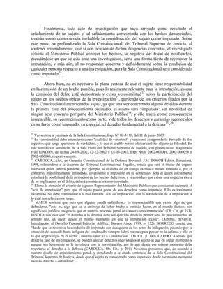 Finalmente, todo acto de investigación que haya arrojado como resultado el
señalamiento de un sujeto, y tal señalamiento corresponda con los hechos denunciados,
tendrán como consecuencia ineludible la consideración del sujeto como imputado. Sobre
este punto ha profundizado la Sala Constitucional, del Tribunal Supremo de Justicia, al
sostener reiteradamente, que si con ocasión de dichas diligencias concretas, el investigado
solicita al Ministerio Público conocer los hechos, la negativa del fiscal de notificarlos,
escudándose en que se está ante una investigación, sería una forma tácita de reconocer la
imputación, y más aún, al no responder concreta y definidamente sobre la condición de
cualquier persona respecto a una investigación, para la Sala Constitucional será considerado
como imputado 31 .

        Ahora bien, no es necesaria la plena certeza de que el sujeto tiene responsabilidad
en la comisión de un hecho punible, pues lo realmente relevante para la imputación, es que
la comisión del delito esté demostrada y exista verosimilitud 32 sobre la participación del
sujeto en los hechos objeto de la investigación 33 , partiendo de los criterios fijados por la
Sala Constitucional mencionados supra, ya que una vez concretado alguno de ellos durante
la primera fase del procedimiento ordinario, el sujeto será "imputado" sin necesidad de
ningún acto concreto por parte del Ministerio Público 34 , y ello traerá como consecuencia
inseparable, su reconocimiento como parte, y de todos los derechos y garantías reconocidos
en su favor como imputado, en especial: el derecho fundamental a la defensa 35 - 36 .

31
   Ver sentencia ya citada de la Sala Constitucional, Exp. N° 02-3110, del 11 de junio 2003.
32
   La verosimilitud debe entenderse como "cualidad de verosímil" y verosímil comprende lo derivado de dos
aspectos: que tenga apariencia de verdadero, y lo que es creíble por no ofrecer carácter alguno de falsedad. En
este sentido ver sentencias de la Sala Plena del Tribunal Supremo de Justicia, con ponencia del Magistrado
Iván RINCÓN, de fechas 24-09-2002, 12-12-2002 y 18-03-2003, Exp. Nros. 2002-000049, 2002-000058 y
2002-000046, respectivamente.
33
   CAROCCA, Alex, en Garantía Constitucional de la Defensa Procesal. J.M. BOSCH Editor. Barcelona,
1998, refiriéndose a la doctrina del Tribunal Constitucional Español, señala que será el titular del órgano
instructor quien deberá ponderar, por ejemplo, si el dicho de un testigo es más o menos fundado o, por el
contrario, manifiestamente infundado, inverosímil o imposible en su contenido. Será él quien inicialmente
estudiará la posibilidad de la atribución de los hechos delictivos, y si considera que existe una sospecha cierta
de su implicación en el delito, deberá considerarlo como imputado.
34
   Llama la atención el criterio de algunos Representantes del Ministerio Público que consideran necesaria el
"acta de imputación" para que el sujeto pueda gozar de sus derechos como imputado. Ello es totalmente
incorrecto. No debe confundirse a la mal llamada "acta de imputación" con la notificación de la imputación, a
lo cual nos referiremos luego.
35
   MAIER sostiene que para que alguien pueda defenderse,- es imprescindible que exista algo de que
defenderse, "esto es, algo que se le atribuya de haber hecho u omitido hacer, en el mundo fáctico, con
significado jurídico, exigencia que en materia procesal penal se conoce como imputación" (Ob. Cit., p. 553).
BINDER nos dice que "el derecho a la defensa debe ser ejercido desde el primer acto de procedimiento en
sentido lato, es decir, desde el mismo momento en que la imputación existe". (Alberto, BINDER.
Introducción al Derecho Procesal Editorial Ad-Hoc. Buenos Aires, 1999, p. 152). BORREGO enseña que
"desde que se reconoce la condición de imputado con cualquiera de los actos de indagación, pasando por la
situación del acusado hasta la figura del condenado, siempre habrá razones para pensar en la defensa y ello es
lo que se privilegia en el sector Constitucional" (La Constitución... Ob. Cit., p. 390). CAROCCA señala que
desde la fase de investigación, se pueden afectar derechos individuales al sujeto al que en algún momento y
aunque sea levemente se le involucra con la investigación, por lo que desde ese mismo momento debe
respetarse el derecho a la defensa (CAROCCA. Ob. Cit., p. 201). Nosotros pensamos que, de acuerdo a
nuestro diseño de enjuiciamiento penal, y atendiendo a la citada sentencia de la Sala Constitucional del
Tribunal Supremo de Justicia, desde que el sujeto es considerado como imputado, desde ese mismo momento
nace su derecho a defenderse.
 