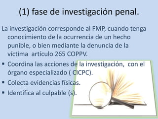 (1) fase de investigación penal. 
La investigación corresponde al FMP, cuando tenga 
conocimiento de la ocurrencia de un hecho 
punible, o bien mediante la denuncia de la 
víctima artículo 265 COPPV. 
 Coordina las acciones de la investigación, con el 
órgano especializado ( CICPC). 
 Colecta evidencias físicas. 
 Identifica al culpable (s). 
 