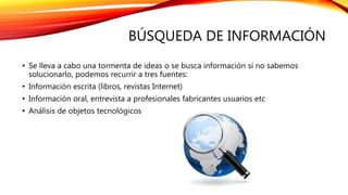 BÚSQUEDA DE INFORMACIÓN
• Se lleva a cabo una tormenta de ideas o se busca información si no sabemos
solucionarlo, podemos recurrir a tres fuentes:
• Información escrita (libros, revistas Internet)
• Información oral, entrevista a profesionales fabricantes usuarios etc
• Análisis de objetos tecnológicos
 