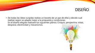 DISEÑO
• De todas las ideas surgidas realizo un boceto de un par de ellas y decido cual
realizar según se adapte mejor a la propuesta y condiciones
En el diseño elegido realizaré los siguientes planos: Croquis, perspectiva, vistas,
despiece, electricidad y mecanismos.
 