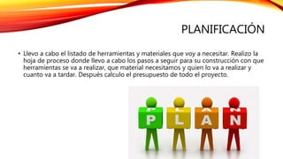 PLANIFICACIÓN
• Llevo a cabo el listado de herramientas y materiales que voy a necesitar. Realizo la
hoja de proceso donde llevo a cabo los pasos a seguir para su construcción con que
herramientas se va a realizar, que material necesitamos y quien lo va a realizar y
cuanto va a tardar. Después calculo el presupuesto de todo el proyecto.
 