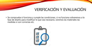 VERIFICACIÓN Y EVALUACIÓN
• Se comprueba si funciona y cumple las condiciones, si no funciona volveremos a la
fase de diseño para modificar lo que sea necesario, veremos las materiales las
medidas si son correctas etc.
 