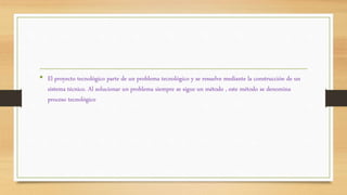 • El proyecto tecnológico parte de un problema tecnológico y se resuelve mediante la construcción de un
sistema técnico. Al solucionar un problema siempre se sigue un método , este método se denomina
proceso tecnológico
 