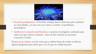 • Situación problemática : el hombre siempre busca soluciones para satisfacer
sus necesidades , en este caso nos vamos a centrar en problemas
tecnológicos.
• Análisis de la situación problemática: es preciso investigarla y analizarla pasa
saber con que estamos tratando , antes de dar solución es necesario
conocerlo a fondo.
Propuesta de trabajo: son las cosas que se deben hacer de cuales se derivan
algunas preguntas para saber que es en lo que en verdad necesito
 