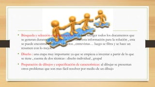 • Búsqueda y selección de información: se deben recoger todos los documentos que
se generan durante el proceso , es necesaria esta información para la solución , esta
se puede encontrar en libros , folletos , entrevistas… luego se filtra y se hace un
resumen con lo mejor.
• Diseño : una etapa muy importante ya que se empieza a inventar a partir de lo que
se tiene , cuenta de dos técnicas : diseño individual , grupal
• Preparación de dibujos y especificación de características: al dibujar se presentan
otros problemas que son mas fácil resolver por medio de un dibujo
 