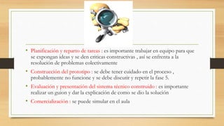 • Planificación y reparto de tareas : es importante trabajar en equipo para que
se expongan ideas y se den criticas constructivas , así se enfrenta a la
resolución de problemas colectivamente
• Construcción del prototipo : se debe tener cuidado en el proceso ,
probablemente no funcione y se debe discutir y repetir la fase 5.
• Evaluación y presentación del sistema técnico construido : es importante
realizar un guion y dar la explicación de como se dio la solución
• Comercialización : se puede simular en el aula
 