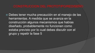 CONSTRUCCION DEL PROTOTIPO/REDISEÑO
 Debes tener mucha precaución en el manejo de las
herramientas. A medida que se avanza en la
construcción algunos mecanismos que habías
diseñado, probablemente no funcionen como
estaba previsto por lo cual debes discutir con el
grupo y repetir la fase 5
 