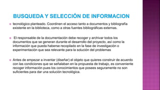  tecnológico planteado. Coordinen el acceso tanto a documentos y bibliografía
existente en la biblioteca, como a otras fuentes bibliográficas externas.
 El responsable de la documentación debe recoger y archivar todos los
documentos que se generan durante el desarrollo del proyecto, así como la
información que pueda haberse recopilado en la fase de investigación o
experimentación que sea relevante para la solución del problemas
 Antes de empezar a inventar (diseñar) el objeto que quieres construir de acuerdo
con las condiciones que se señalaban en la propuesta de trabajo, es conveniente
recoger información pues los conocimientos que posees seguramente no son
suficientes para dar una solución tecnológica.
 