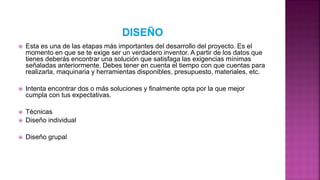  Esta es una de las etapas más importantes del desarrollo del proyecto. Es el
momento en que se te exige ser un verdadero inventor. A partir de los datos que
tienes deberás encontrar una solución que satisfaga las exigencias mínimas
señaladas anteriormente. Debes tener en cuenta el tiempo con que cuentas para
realizarla, maquinaria y herramientas disponibles, presupuesto, materiales, etc.
 Intenta encontrar dos o más soluciones y finalmente opta por la que mejor
cumpla con tus expectativas.
 Técnicas
 Diseño individual
 Diseño grupal
 