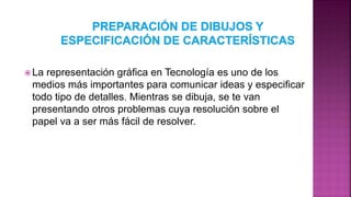  La representación gráfica en Tecnología es uno de los
medios más importantes para comunicar ideas y especificar
todo tipo de detalles. Mientras se dibuja, se te van
presentando otros problemas cuya resolución sobre el
papel va a ser más fácil de resolver.
 