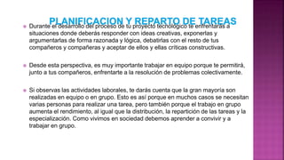  Durante el desarrollo del proceso de tu proyecto tecnológico te enfrentarás a
situaciones donde deberás responder con ideas creativas, exponerlas y
argumentarlas de forma razonada y lógica, debatirlas con el resto de tus
compañeros y compañeras y aceptar de ellos y ellas críticas constructivas.
 Desde esta perspectiva, es muy importante trabajar en equipo porque te permitirá,
junto a tus compañeros, enfrentarte a la resolución de problemas colectivamente.
 Si observas las actividades laborales, te darás cuenta que la gran mayoría son
realizadas en equipo o en grupo. Esto es así porque en muchos casos se necesitan
varias personas para realizar una tarea, pero también porque el trabajo en grupo
aumenta el rendimiento, al igual que la distribución, la repartición de las tareas y la
especialización. Como vivimos en sociedad debemos aprender a convivir y a
trabajar en grupo.
 