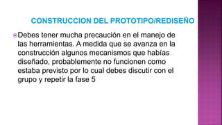 Debes tener mucha precaución en el manejo de
las herramientas. A medida que se avanza en la
construcción algunos mecanismos que habías
diseñado, probablemente no funcionen como
estaba previsto por lo cual debes discutir con el
grupo y repetir la fase 5
 