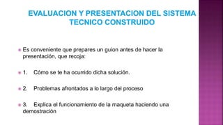  Es conveniente que prepares un guion antes de hacer la
presentación, que recoja:
 1. Cómo se te ha ocurrido dicha solución.
 2. Problemas afrontados a lo largo del proceso
 3. Explica el funcionamiento de la maqueta haciendo una
demostración
 