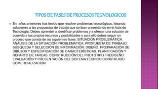  En años anteriores has tenido que resolver problemas tecnológicos, ideando
soluciones a las propuestas de trabajo que se iban presentando en el Aula de
Tecnología. Debes aprender a identificar problemas y a ofrecer una solución de
acuerdo a tus propios recursos y posibilidades y para ello debes seguir un
proceso que consta de las siguientes fases: SITUACIÓN PROBLEMÁTICA.
ANÁLISIS DE LA SITUACIÓN PROBLEMÁTICA. PROPUESTA DE TRABAJO.
BÚSQUEDA Y SELECCIÓN DE INFORMACIÓN. DISEÑO. PREPARACIÓN DE
DIBUJOS Y ESPECIFICACIÓN DE CARACTERÍSTICAS. PLANIFICACIÓN Y
REPARTO DE TAREAS. CONSTRUCCIÓN DEL PROTOTIPO / REDISEÑO.
EVALUACIÓN Y PRESENTACIÓN DEL SISTEMA TÉCNICO CONSTRUIDO.
COMERCIALIZACION
 