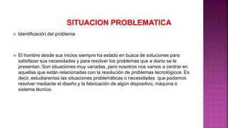  Identificación del problema
 El hombre desde sus inicios siempre ha estado en busca de soluciones para
satisfacer sus necesidades y para resolver los problemas que a diario se le
presentan. Son situaciones muy variadas, pero nosotros nos vamos a centrar en
aquellas que están relacionadas con la resolución de problemas tecnológicos. Es
decir, estudiaremos las situaciones problemáticas o necesidades que podamos
resolver mediante el diseño y la fabricación de algún dispositivo, máquina o
sistema técnico.
 