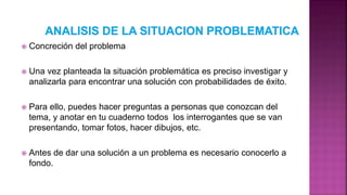  Concreción del problema
 Una vez planteada la situación problemática es preciso investigar y
analizarla para encontrar una solución con probabilidades de éxito.
 Para ello, puedes hacer preguntas a personas que conozcan del
tema, y anotar en tu cuaderno todos los interrogantes que se van
presentando, tomar fotos, hacer dibujos, etc.
 Antes de dar una solución a un problema es necesario conocerlo a
fondo.
 