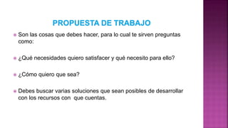  Son las cosas que debes hacer, para lo cual te sirven preguntas
como:
 ¿Qué necesidades quiero satisfacer y qué necesito para ello?
 ¿Cómo quiero que sea?
 Debes buscar varias soluciones que sean posibles de desarrollar
con los recursos con que cuentas.
 